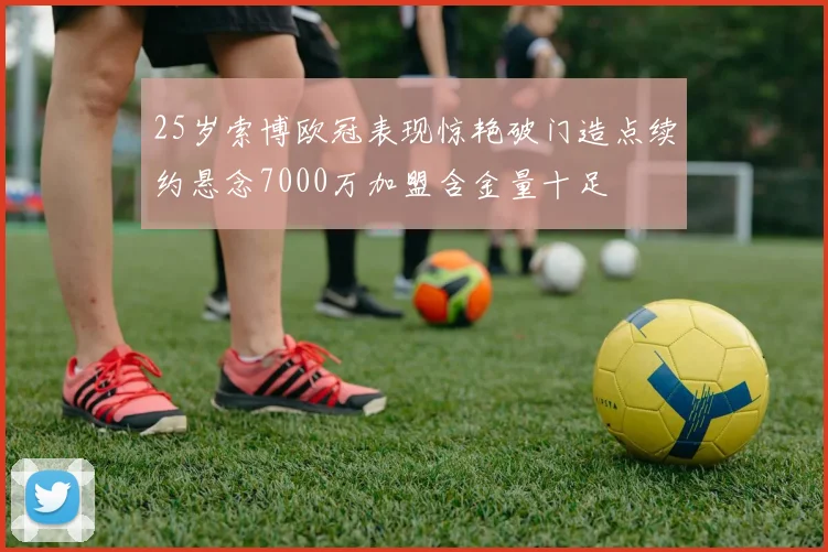 25岁索博欧冠表现惊艳破门造点续约悬念7000万加盟含金量十足