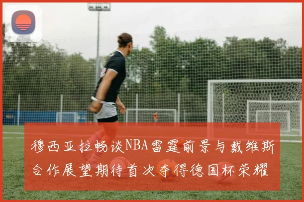 穆西亚拉畅谈NBA雷霆前景与戴维斯合作展望期待首次夺得德国杯荣耀