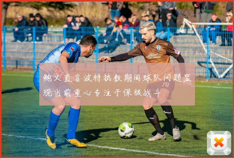 鲍文直言波特执教期间球队问题显现当前重心专注于保级战斗
