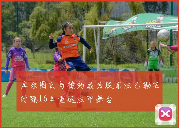 库尔图瓦与德约成为股东法乙勒芒时隔16年重返法甲舞台