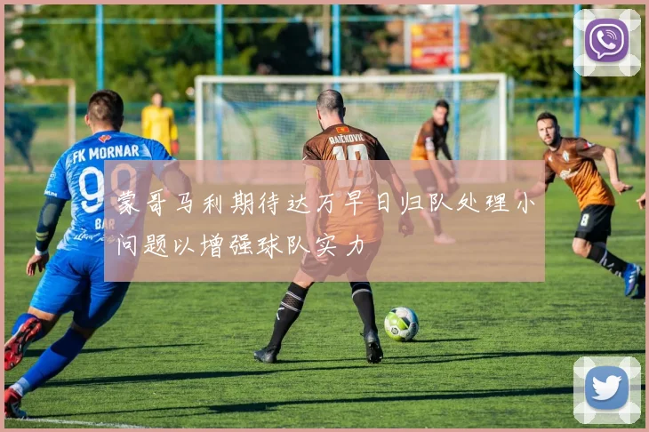 蒙哥马利期待达万早日归队处理小问题以增强球队实力