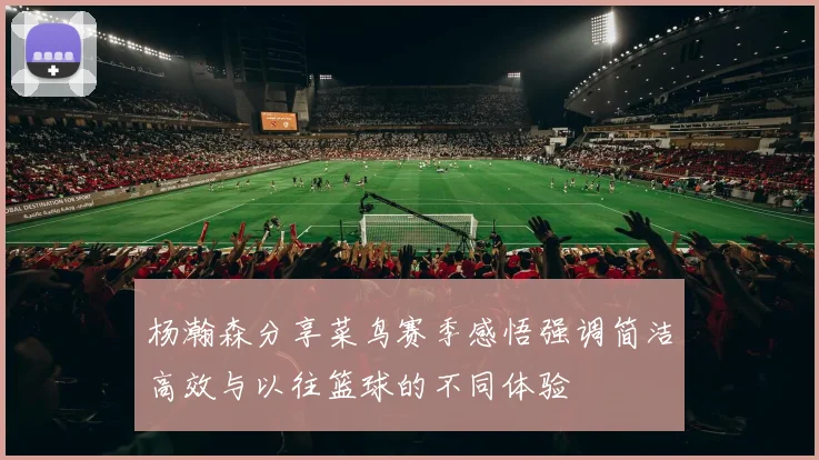 杨瀚森分享菜鸟赛季感悟强调简洁高效与以往篮球的不同体验