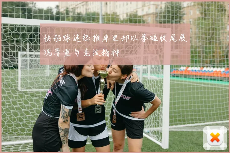 快船球迷怒推库里却以拳碰收尾展现尊重与竞技精神