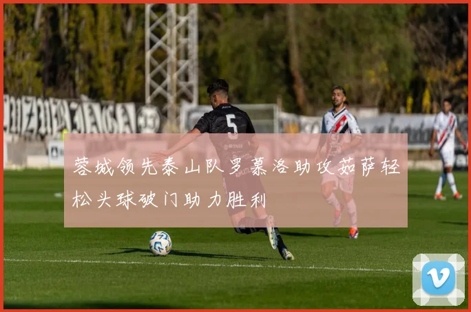 蓉城领先泰山队罗慕洛助攻茹萨轻松头球破门助力胜利