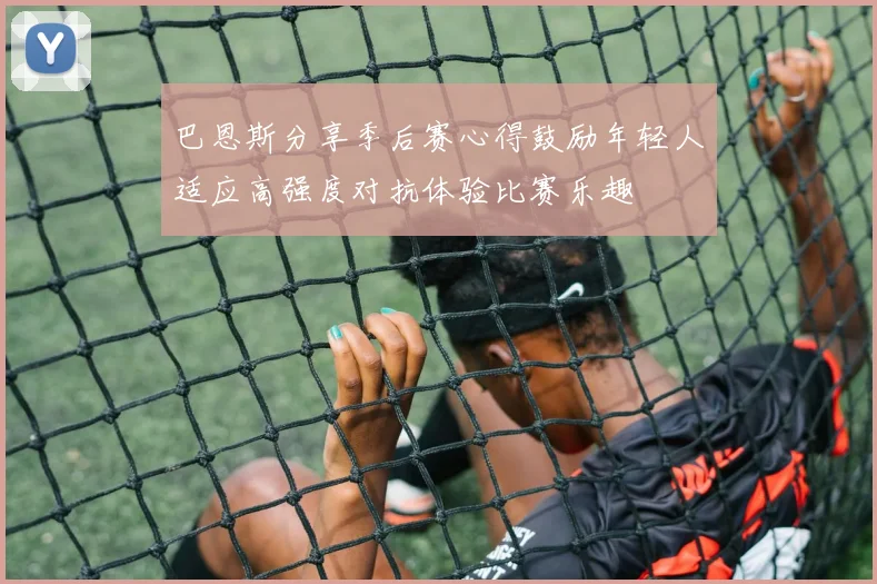 巴恩斯分享季后赛心得鼓励年轻人适应高强度对抗体验比赛乐趣