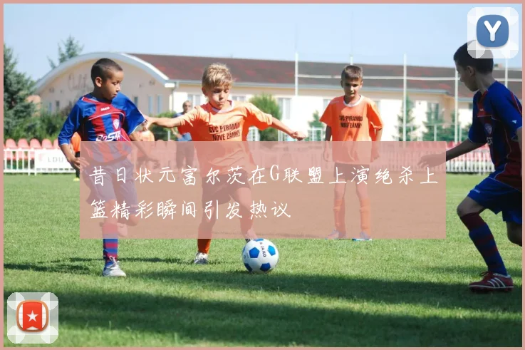 昔日状元富尔茨在G联盟上演绝杀上篮精彩瞬间引发热议