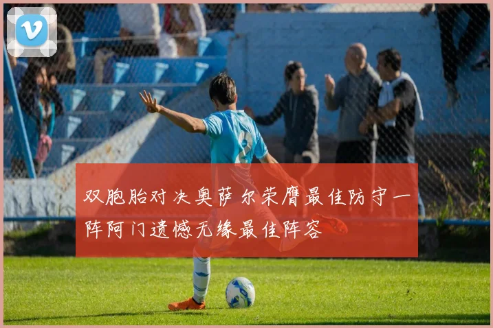 双胞胎对决奥萨尔荣膺最佳防守一阵阿门遗憾无缘最佳阵容