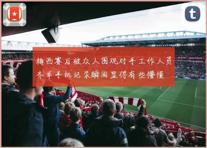 梅西赛后被众人围观对手工作人员齐举手机记录瞬间显得有些懵懂