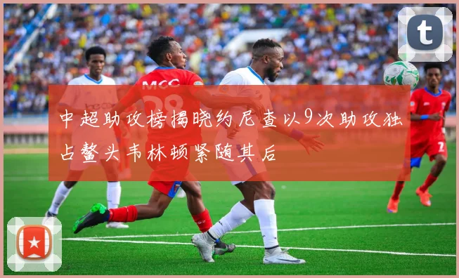 中超助攻榜揭晓约尼查以9次助攻独占鳌头韦林顿紧随其后
