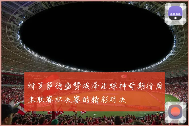 特罗萨德盛赞埃泽进球神奇期待周末联赛杯决赛的精彩对决