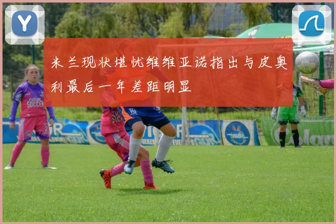 米兰现状堪忧维维亚诺指出与皮奥利最后一年差距明显