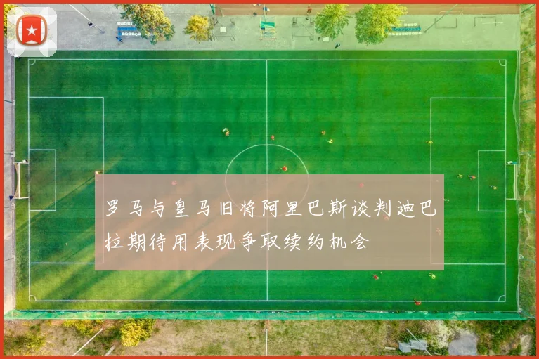 罗马与皇马旧将阿里巴斯谈判迪巴拉期待用表现争取续约机会