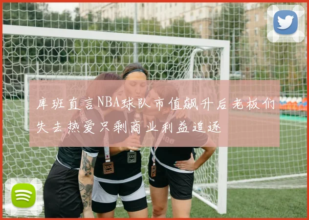 库班直言NBA球队市值飙升后老板们失去热爱只剩商业利益追逐