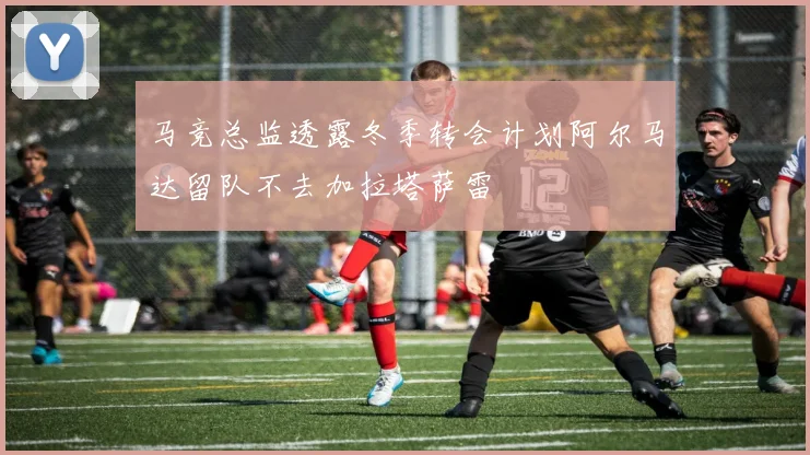 马竞总监透露冬季转会计划阿尔马达留队不去加拉塔萨雷