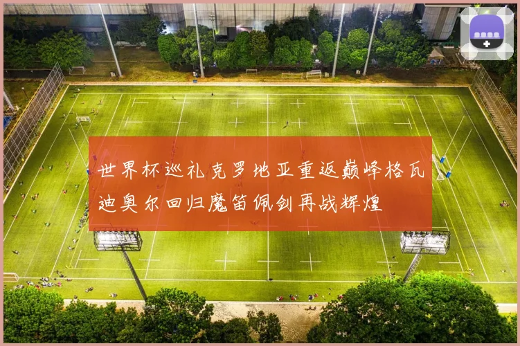 世界杯巡礼克罗地亚重返巅峰格瓦迪奥尔回归魔笛佩剑再战辉煌