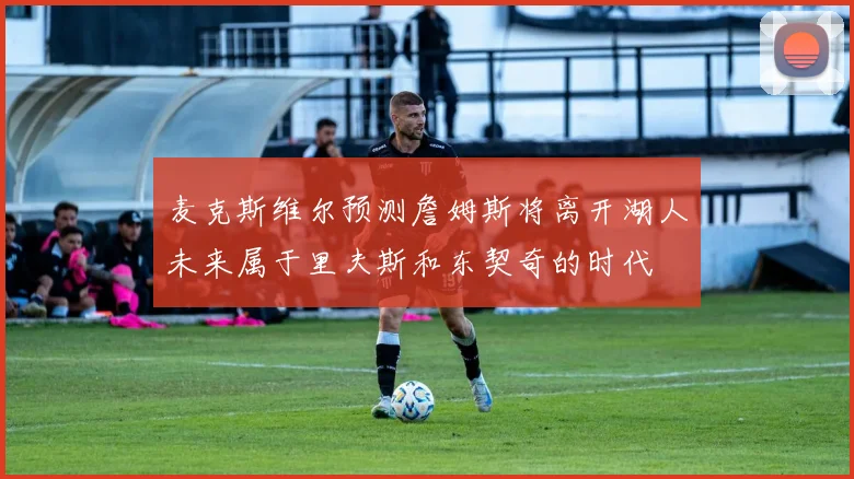 麦克斯维尔预测詹姆斯将离开湖人未来属于里夫斯和东契奇的时代