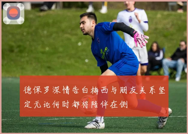 德保罗深情告白梅西与朋友关系坚定无论何时都将陪伴在侧