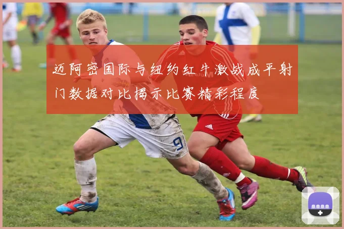 迈阿密国际与纽约红牛激战成平射门数据对比揭示比赛精彩程度