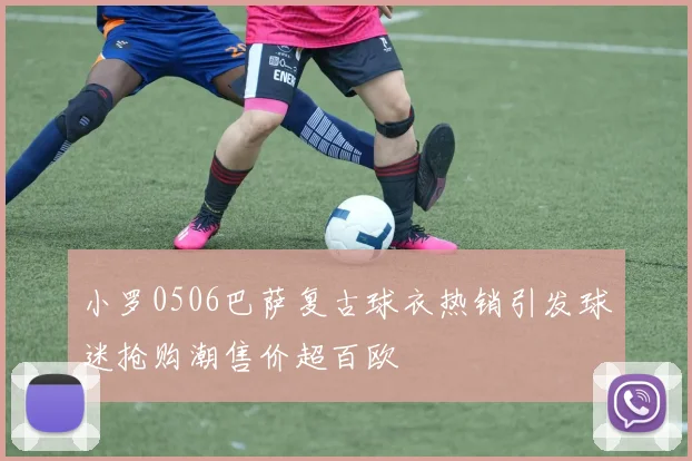 小罗0506巴萨复古球衣热销引发球迷抢购潮售价超百欧