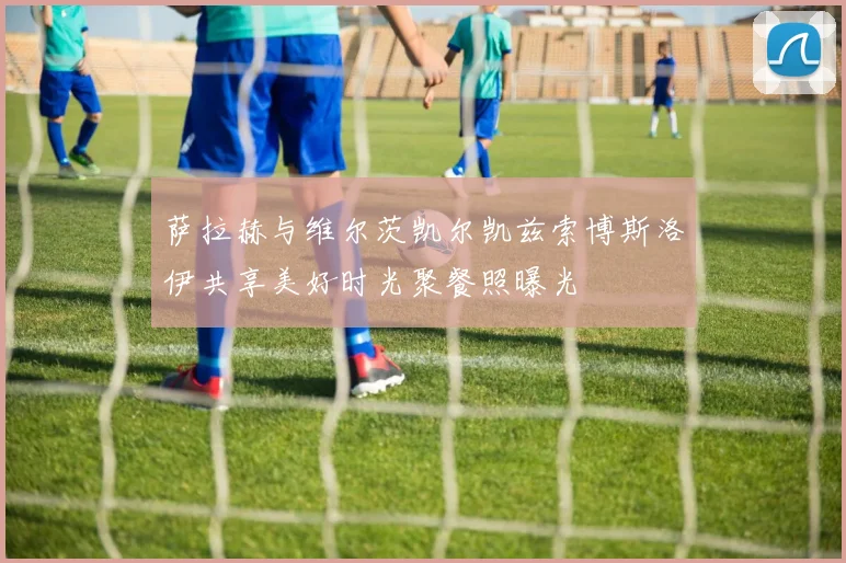 萨拉赫与维尔茨凯尔凯兹索博斯洛伊共享美好时光聚餐照曝光