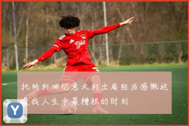 托纳利回忆意大利出局经历感慨这是我人生中最糟糕的时刻