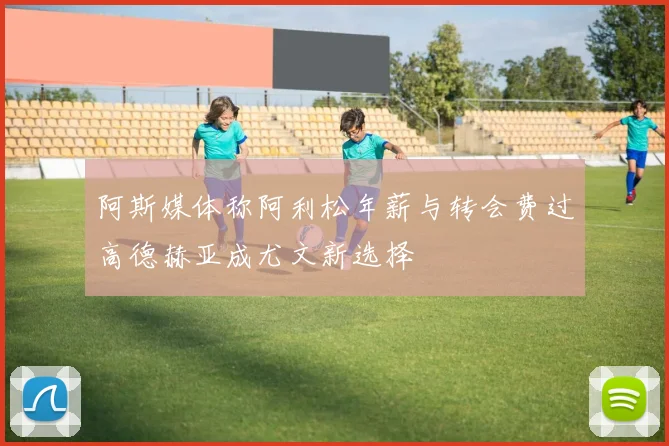 阿斯媒体称阿利松年薪与转会费过高德赫亚成尤文新选择