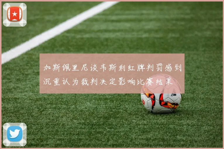 加斯佩里尼谈韦斯利红牌判罚感到沉重认为裁判决定影响比赛结果