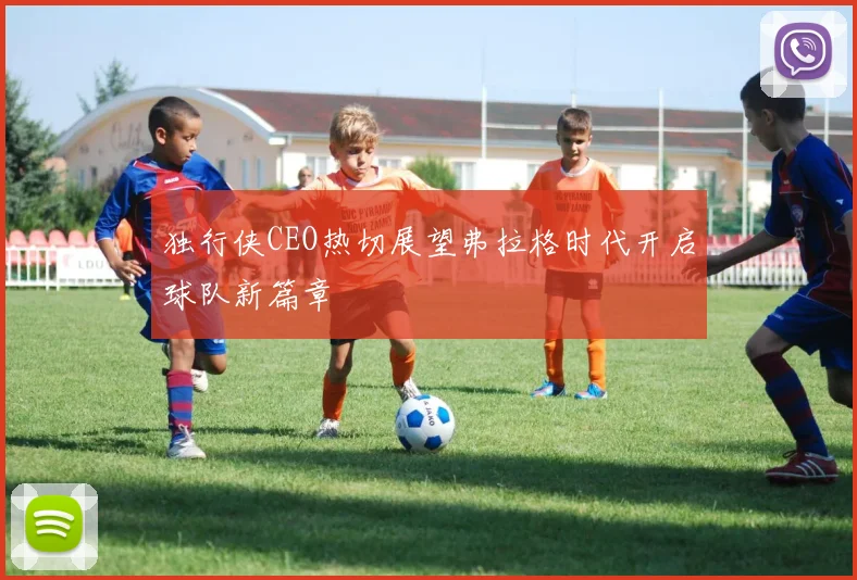 独行侠CEO热切展望弗拉格时代开启球队新篇章
