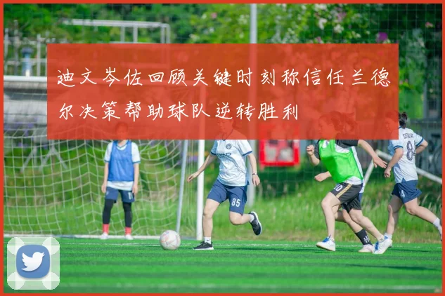 迪文岑佐回顾关键时刻称信任兰德尔决策帮助球队逆转胜利