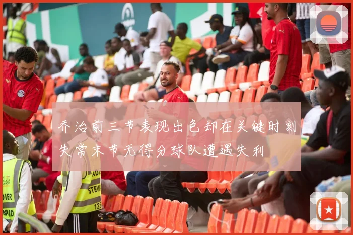乔治前三节表现出色却在关键时刻失常末节无得分球队遭遇失利