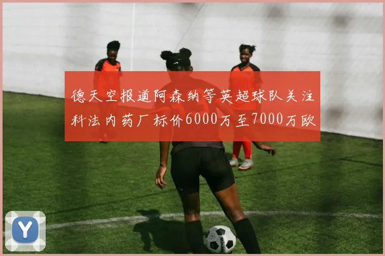 德天空报道阿森纳等英超球队关注科法内药厂标价6000万至7000万欧元