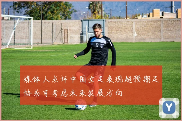 媒体人点评中国女足表现超预期足协或可考虑未来发展方向