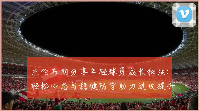 杰伦布朗分享年轻球员成长秘诀：轻松心态与稳健防守助力进攻提升