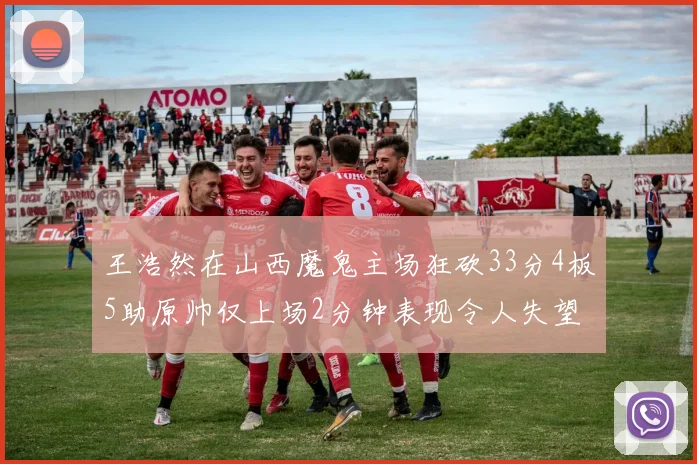 王浩然在山西魔鬼主场狂砍33分4板5助原帅仅上场2分钟表现令人失望