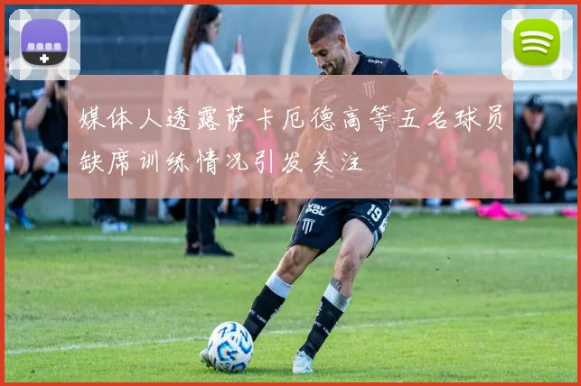 媒体人透露萨卡厄德高等五名球员缺席训练情况引发关注