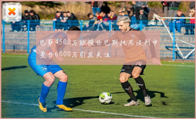 巴萨4500万欧报价巴斯托尼谈判中要价6000万引发关注