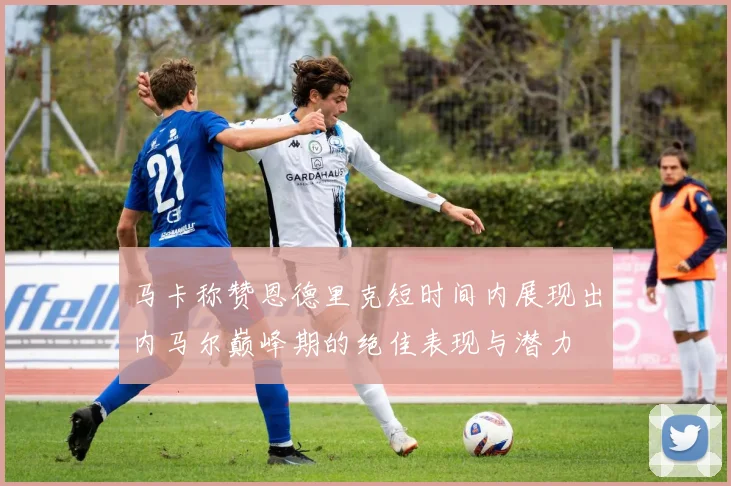 马卡称赞恩德里克短时间内展现出内马尔巅峰期的绝佳表现与潜力