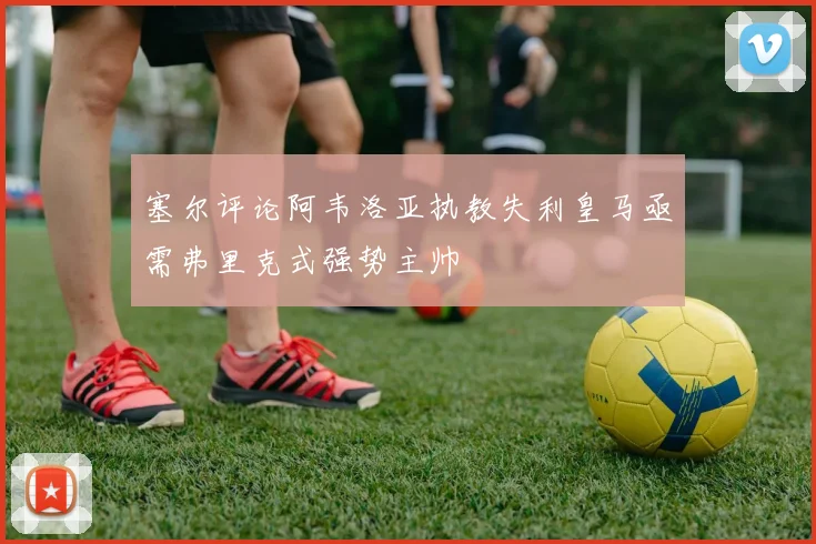 塞尔评论阿韦洛亚执教失利皇马亟需弗里克式强势主帅