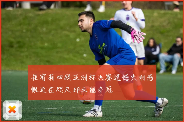 崔宥莉回顾亚洲杯决赛遗憾失利感慨近在咫尺却未能夺冠